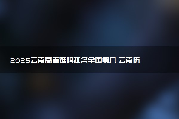 2025云南高考难吗排名全国第几 云南历年高考难度趋势