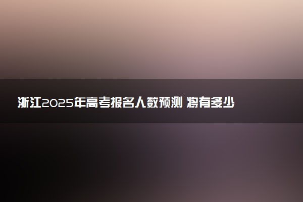 浙江2025年高考报名人数预测 将有多少考生参加高考