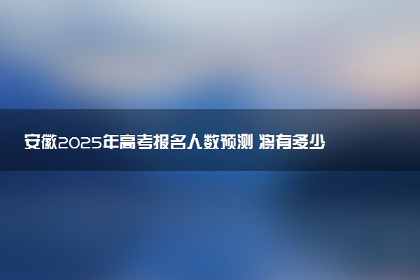安徽2025年高考报名人数预测 将有多少考生参加高考