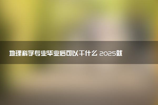 地理科学专业毕业后可以干什么 2025就业前景如何