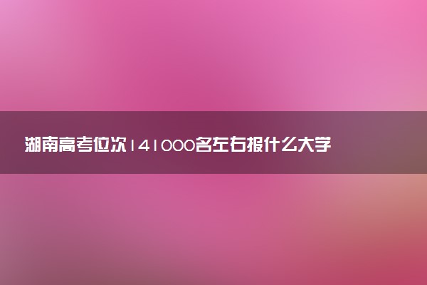 湖南高考位次141000名左右报什么大学好（2025年参考）