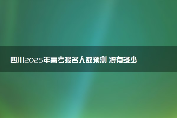 四川2025年高考报名人数预测 将有多少考生参加高考