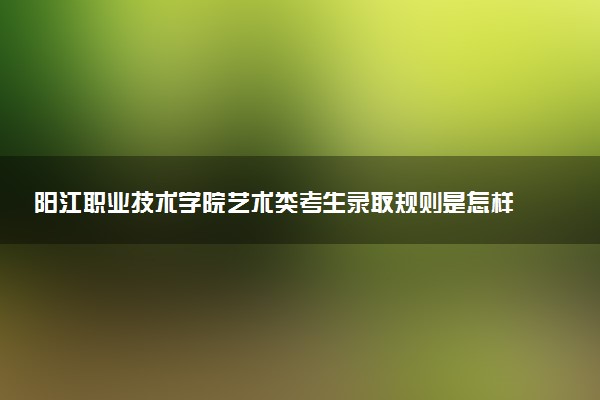 阳江职业技术学院艺术类考生录取规则是怎样的 有哪些要求