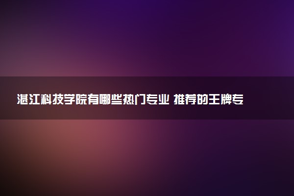 湛江科技学院有哪些热门专业 推荐的王牌专业