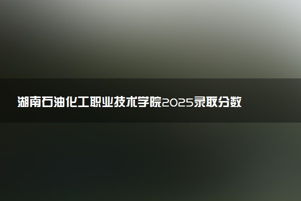 湖南石油化工职业技术学院2025录取分数线整理 最低多少分可以考上