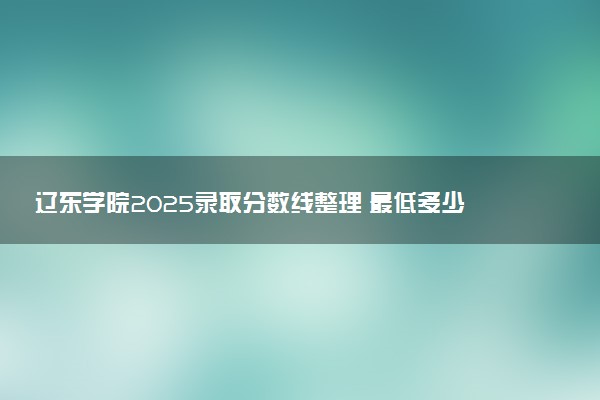 辽东学院2025录取分数线整理 最低多少分可以考上