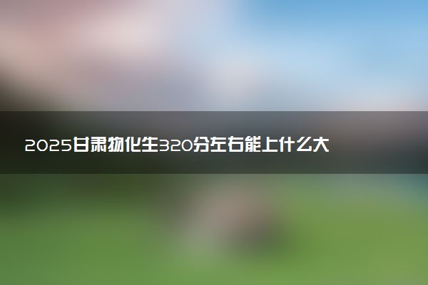 2025甘肃物化生320分左右能上什么大学 可以报考的院校名单