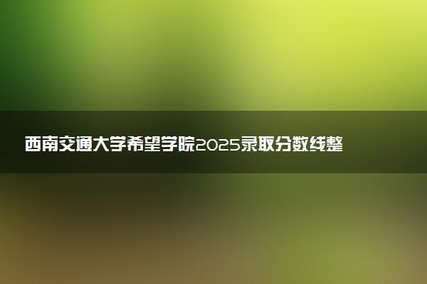西南交通大学希望学院2025录取分数线整理 最低多少分可以考上