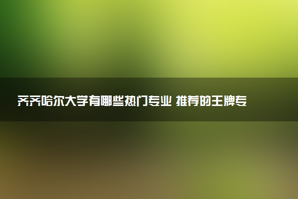齐齐哈尔大学有哪些热门专业 推荐的王牌专业