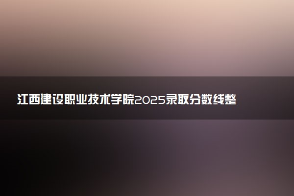 江西建设职业技术学院2025录取分数线整理 最低多少分可以考上