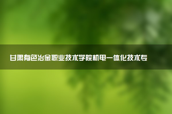 甘肃有色冶金职业技术学院机电一体化技术专业怎么样 录取分数线多少