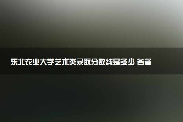 东北农业大学艺术类录取分数线是多少 各省分数整理