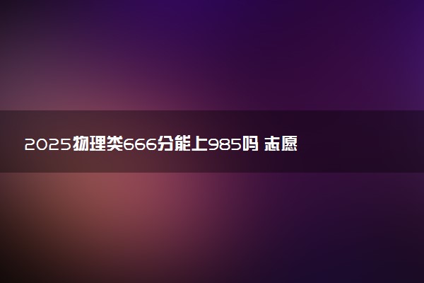 2025物理类666分能上985吗 志愿填报策略有哪些