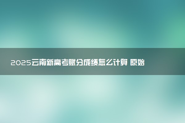 2025云南新高考赋分成绩怎么计算 原始成绩与赋分对照表