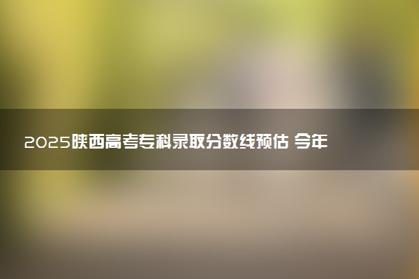 2025陕西高考专科录取分数线预估 今年分数线会降吗