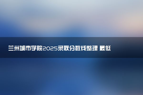 兰州城市学院2025录取分数线整理 最低多少分可以考上