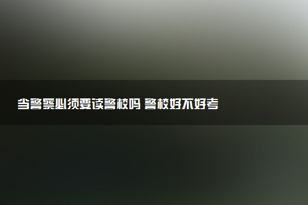当警察必须要读警校吗 警校好不好考