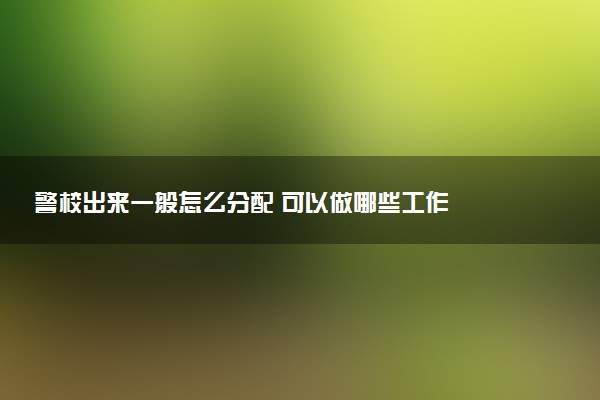 警校出来一般怎么分配 可以做哪些工作