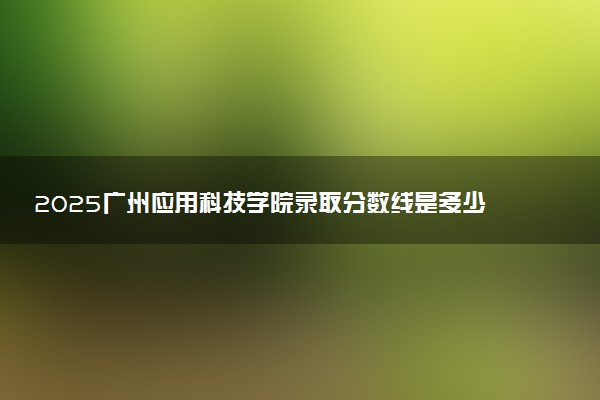 2025广州应用科技学院录取分数线是多少 各省最低分数线汇总