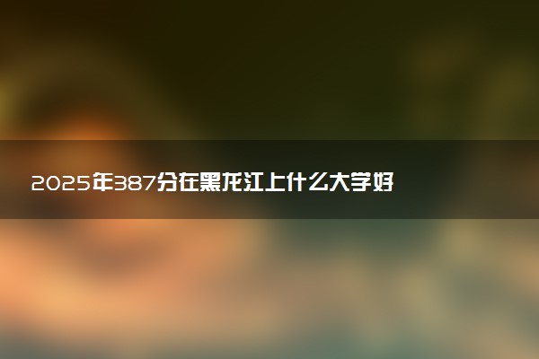 2025年387分在黑龙江上什么大学好 近三年录取分数线是多少