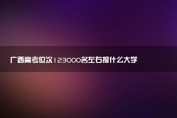 广西高考位次123000名左右报什么大学好（2025年参考）