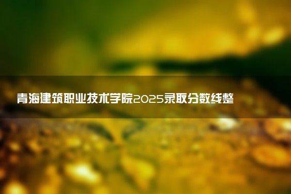 青海建筑职业技术学院2025录取分数线整理 最低多少分可以考上