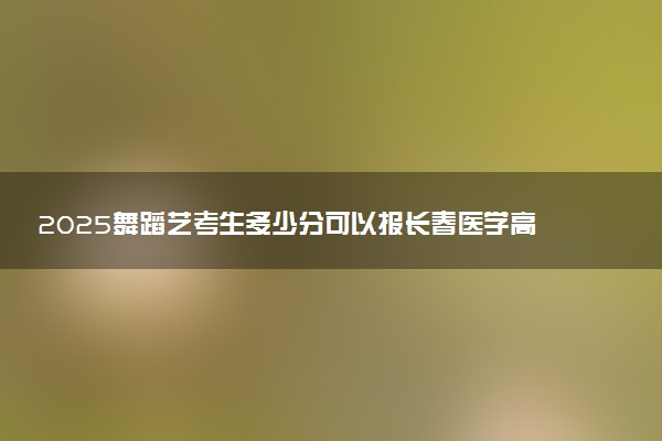 2025舞蹈艺考生多少分可以报长春医学高等专科学校