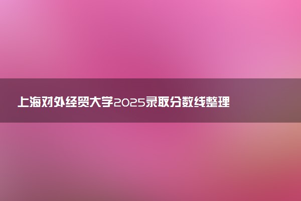 上海对外经贸大学2025录取分数线整理 最低多少分可以考上