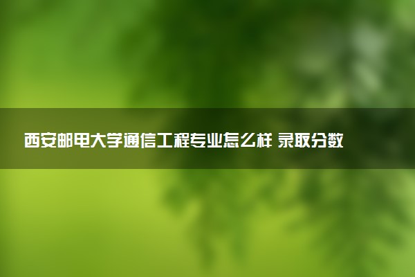 西安邮电大学通信工程专业怎么样 录取分数线多少