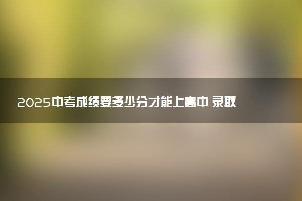 2025中考成绩要多少分才能上高中 录取分数线是多少