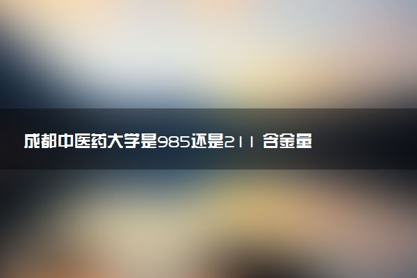 成都中医药大学是985还是211 含金量怎么样