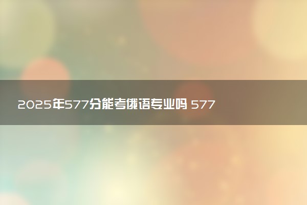 2025年577分能考俄语专业吗 577分俄语专业大学推荐