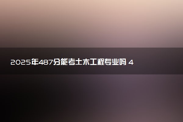 2025年487分能考土木工程专业吗 487分土木工程专业大学推荐