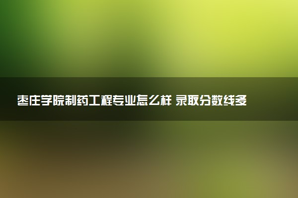 枣庄学院制药工程专业怎么样 录取分数线多少