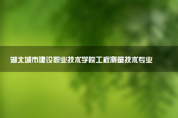 湖北城市建设职业技术学院工程测量技术专业怎么样 录取分数线多少