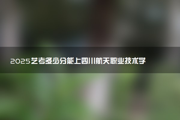 2025艺考多少分能上四川航天职业技术学院 最低分数线是多少