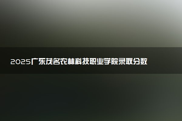 2025广东茂名农林科技职业学院录取分数线是多少 各省最低分数线汇总