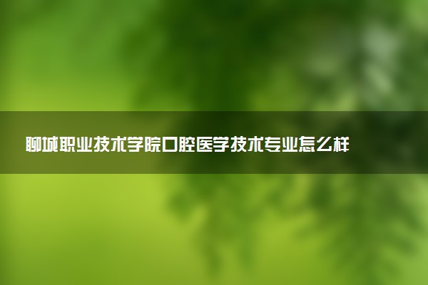 聊城职业技术学院口腔医学技术专业怎么样 录取分数线多少