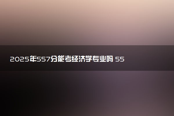 2025年557分能考经济学专业吗 557分经济学专业大学推荐