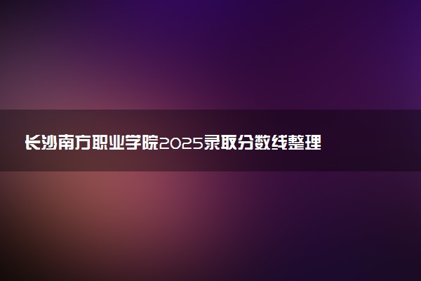 长沙南方职业学院2025录取分数线整理 最低多少分可以考上