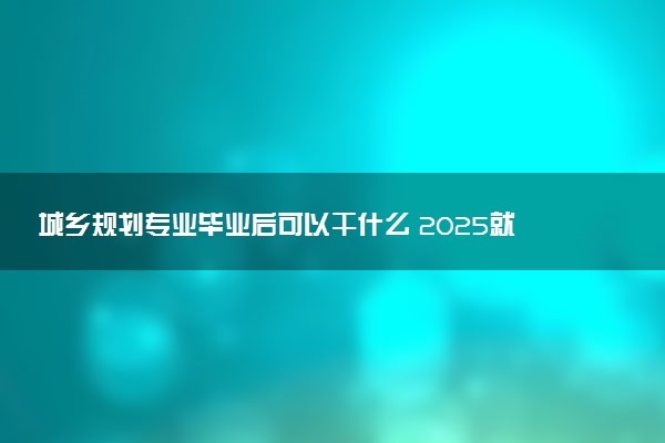 城乡规划专业毕业后可以干什么 2025就业前景如何