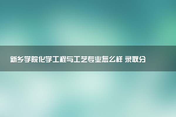 新乡学院化学工程与工艺专业怎么样 录取分数线多少