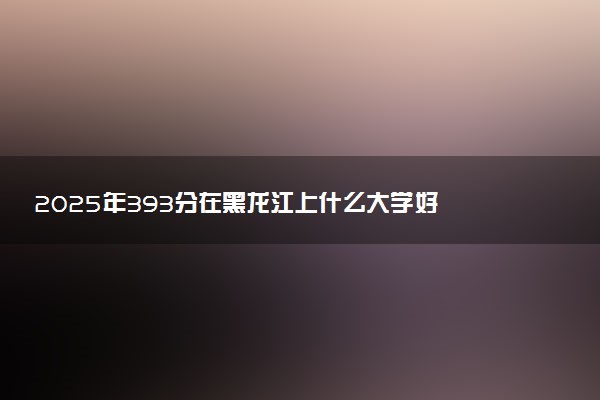 2025年393分在黑龙江上什么大学好 近三年录取分数线是多少