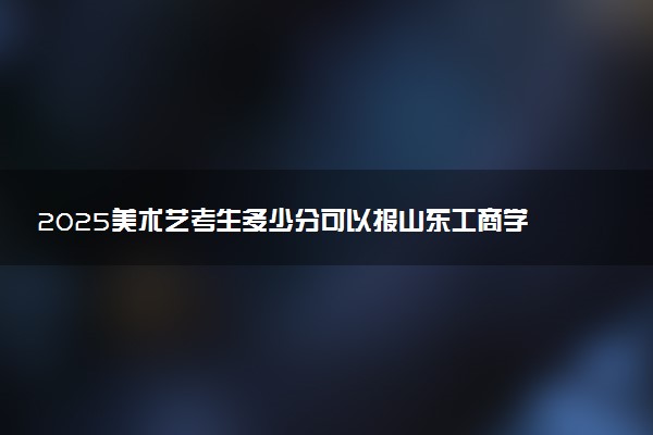 2025美术艺考生多少分可以报山东工商学院