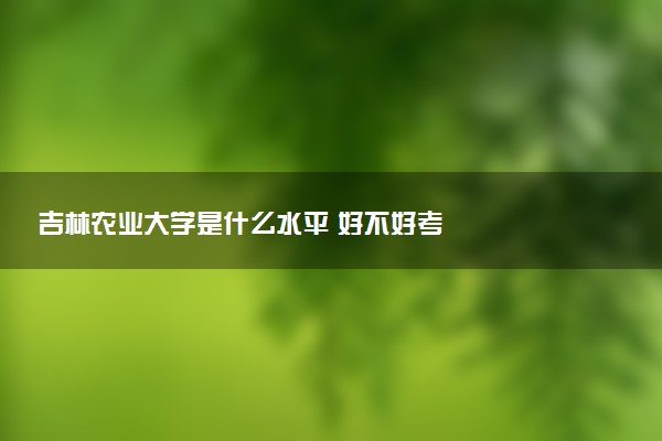 吉林农业大学是什么水平 好不好考