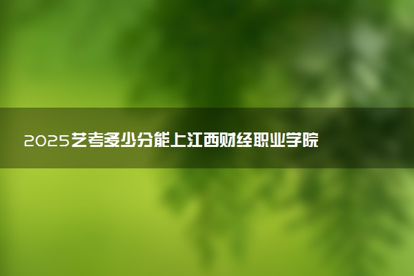 2025艺考多少分能上江西财经职业学院 最低分数线是多少