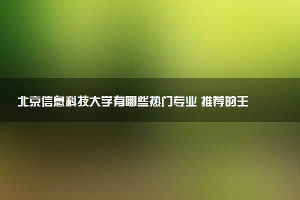 北京信息科技大学有哪些热门专业 推荐的王牌专业