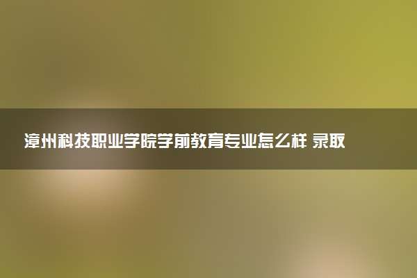 漳州科技职业学院学前教育专业怎么样 录取分数线多少