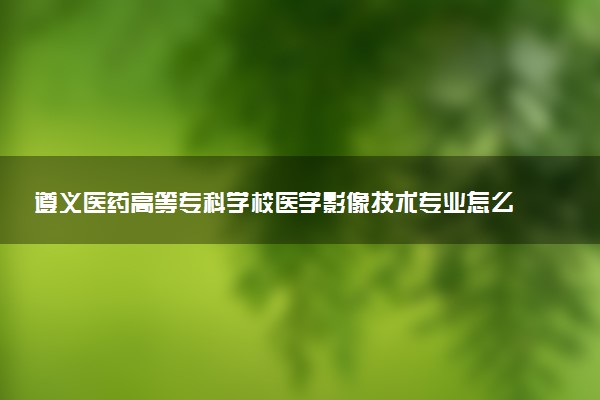 遵义医药高等专科学校医学影像技术专业怎么样 录取分数线多少