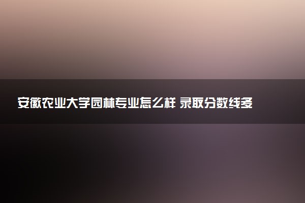 安徽农业大学园林专业怎么样 录取分数线多少